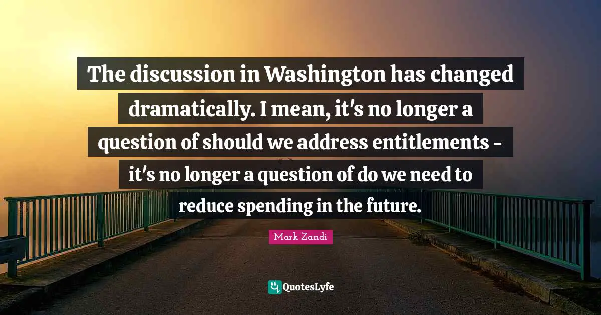 The discussion in Washington has changed dramatically. I mean, it's no longer a question of should we address entitlements - it's no longer a question of do we need to reduce spending in the future.