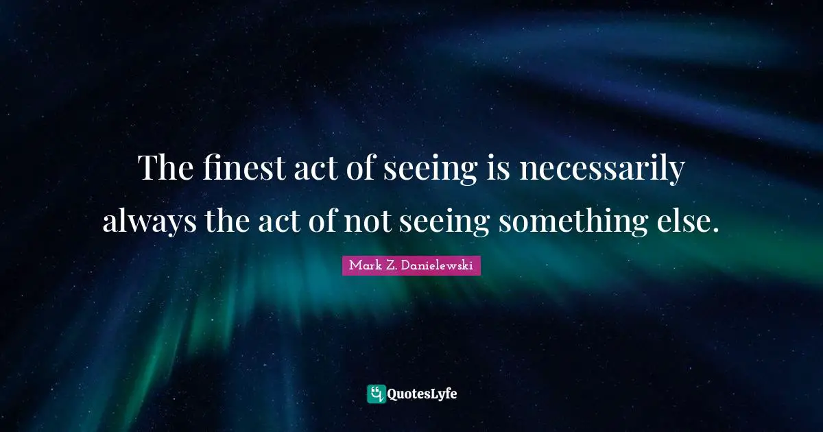 The finest act of seeing is necessarily always the act of not seeing something else.