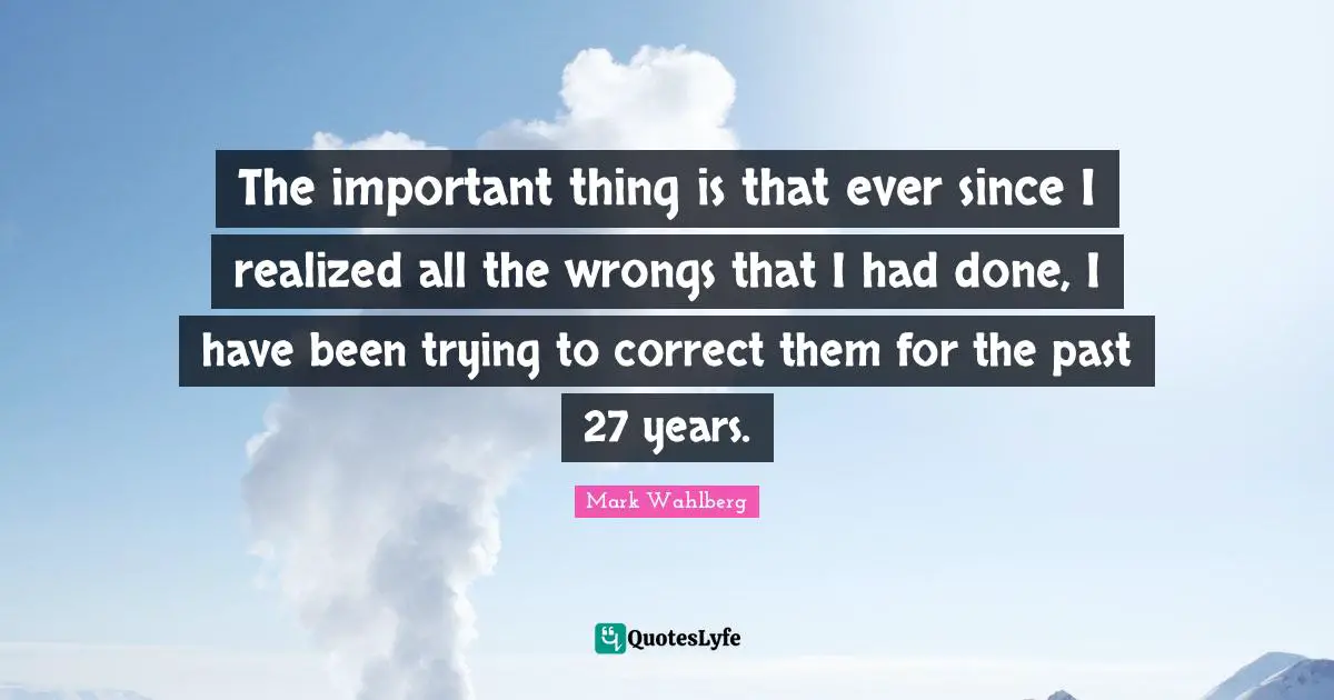 The important thing is that ever since I realized all the wrongs that I had done, I have been trying to correct them for the past 27 years.