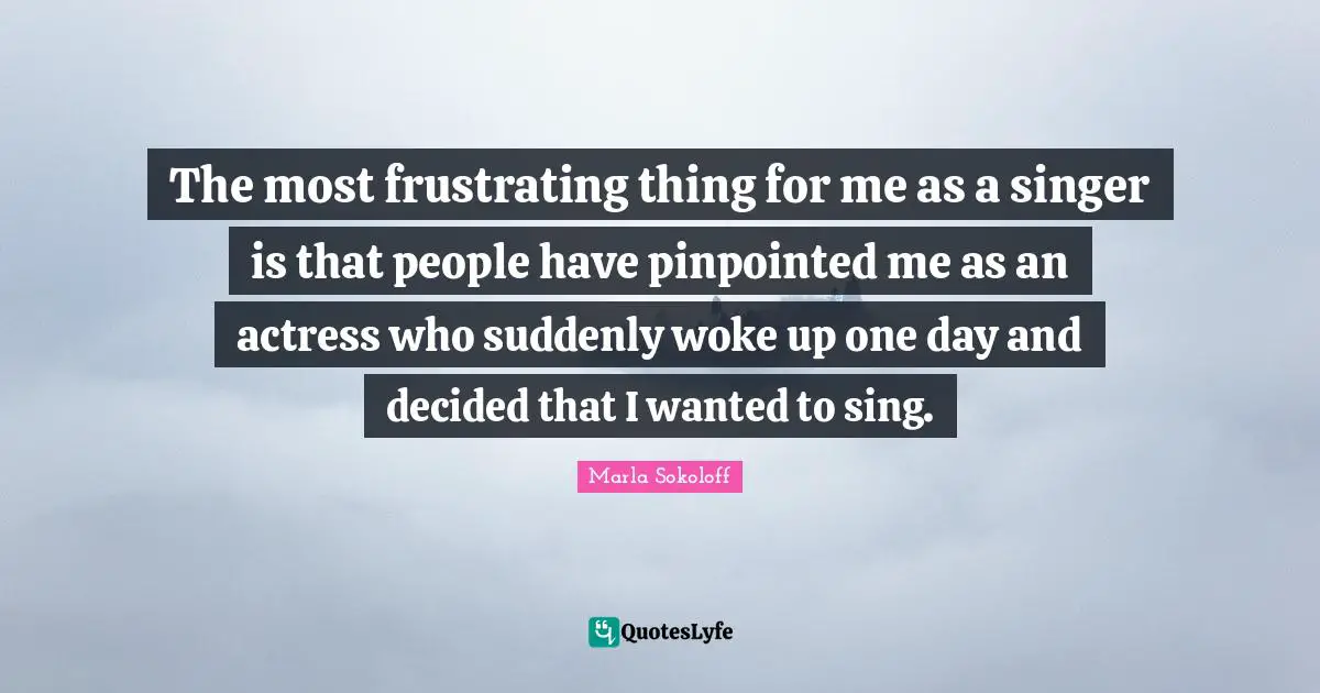 The most frustrating thing for me as a singer is that people have pinpointed me as an actress who suddenly woke up one day and decided that I wanted to sing.