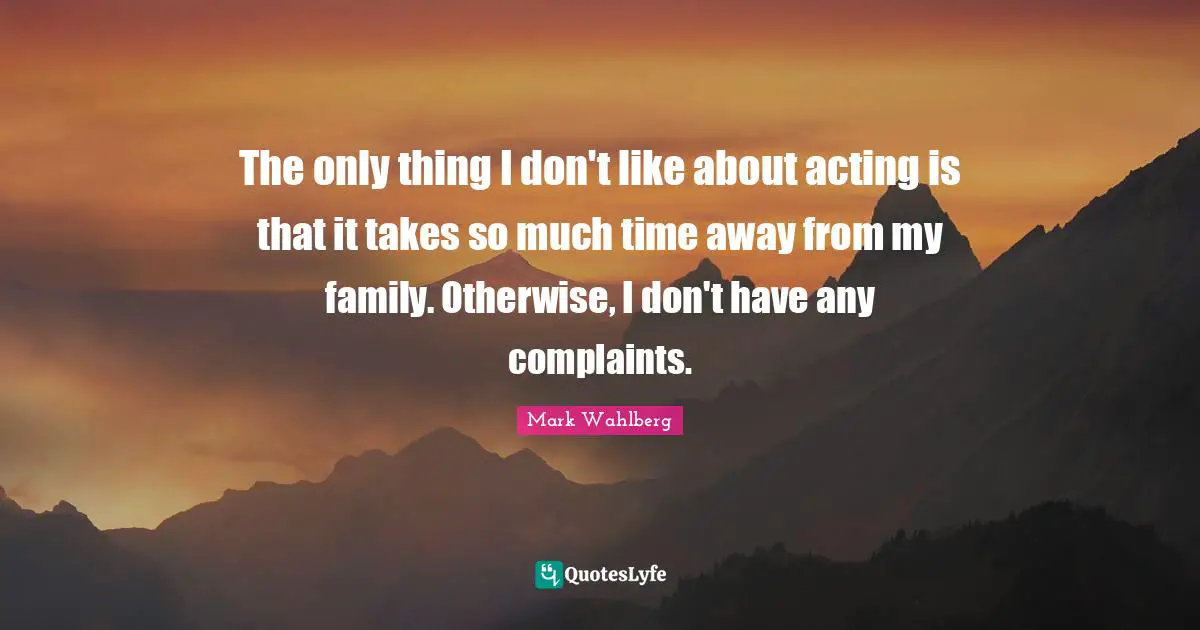 The only thing I don't like about acting is that it takes so much time away from my family. Otherwise, I don't have any complaints.