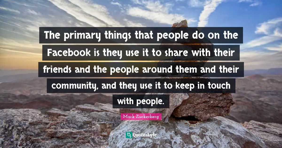The primary things that people do on the Facebook is they use it to share with their friends and the people around them and their community, and they use it to keep in touch with people.