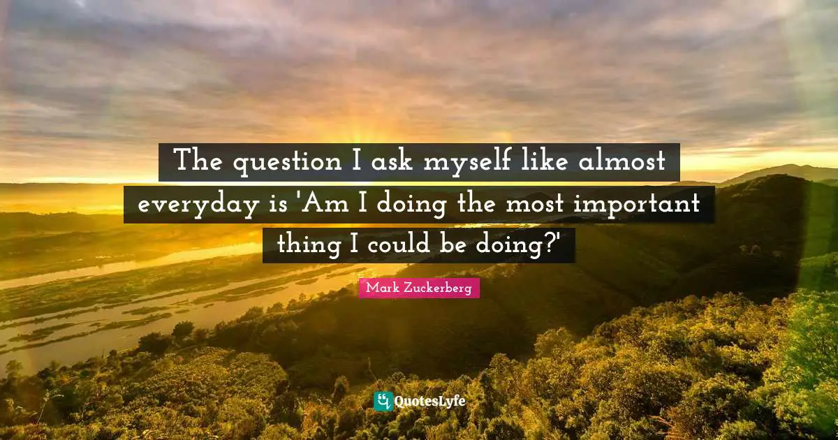 The question I ask myself like almost everyday is 'Am I doing the most important thing I could be doing?'