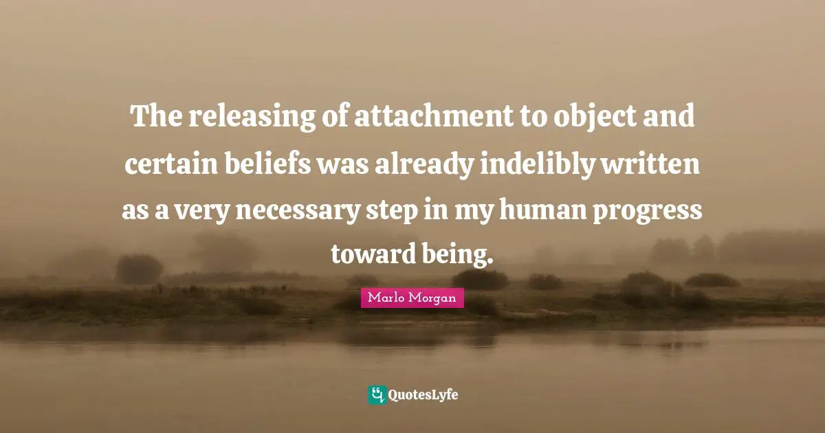Marlo Morgan Quotes: "The releasing of attachment to object and certain beliefs was already indelibly written as a very necessary step in my human progress toward being."