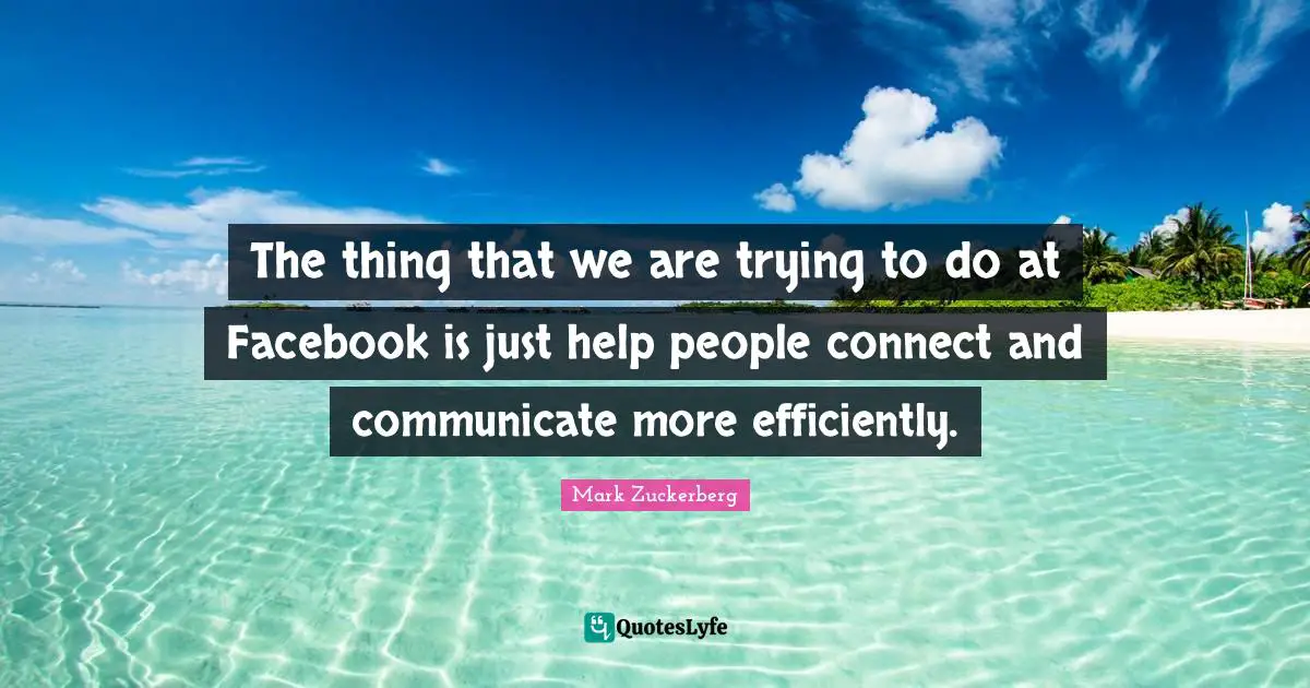 The thing that we are trying to do at Facebook is just help people connect and communicate more efficiently.