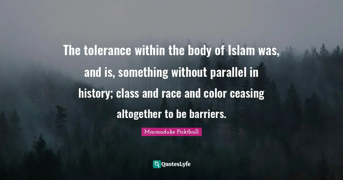 The tolerance within the body of Islam was, and is, something without parallel in history; class and race and color ceasing altogether to be barriers.