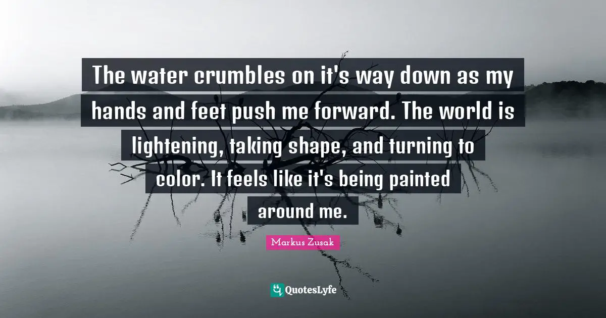 The water crumbles on it's way down as my hands and feet push me forward. The world is lightening, taking shape, and turning to color. It feels like it's being painted around me.