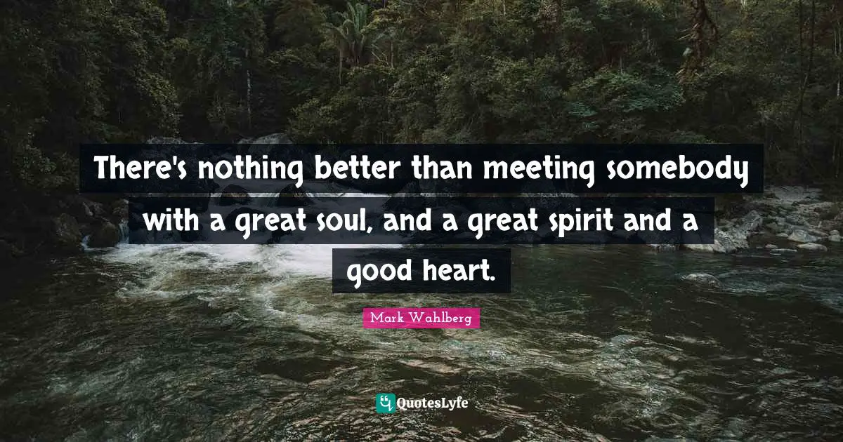 There's nothing better than meeting somebody with a great soul, and a great spirit and a good heart.