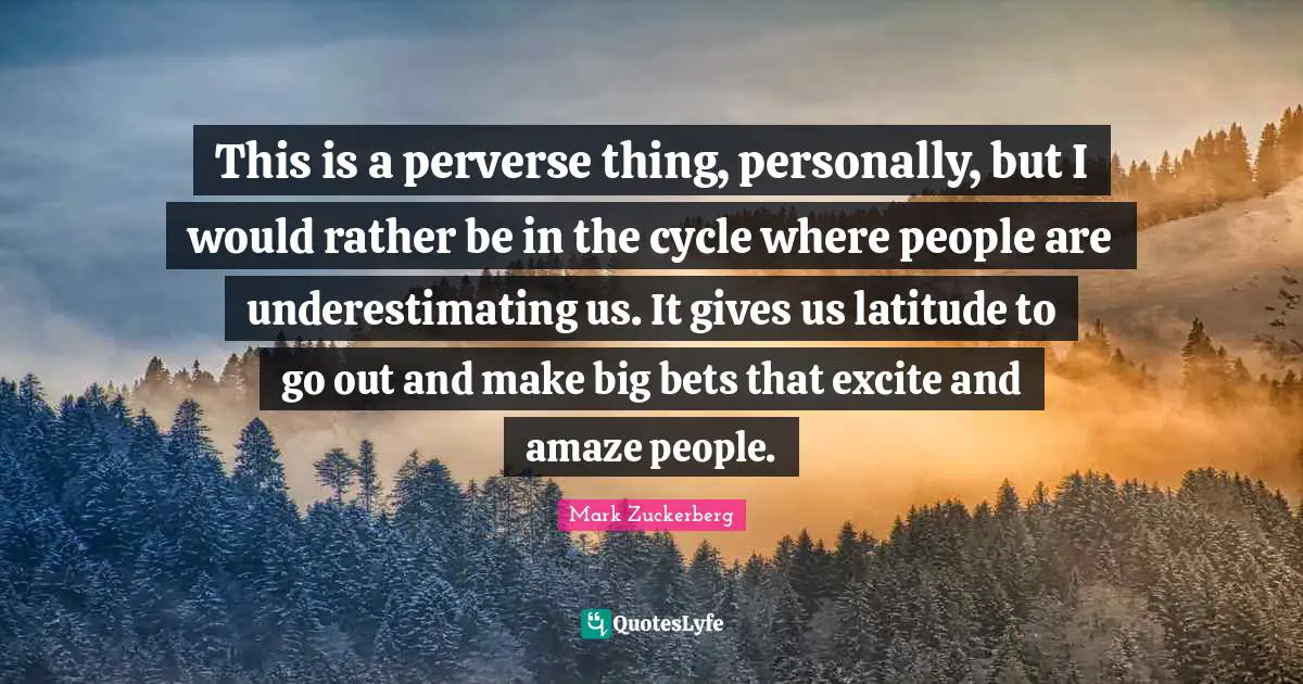 This is a perverse thing, personally, but I would rather be in the cycle where people are underestimating us. It gives us latitude to go out and make big bets that excite and amaze people.