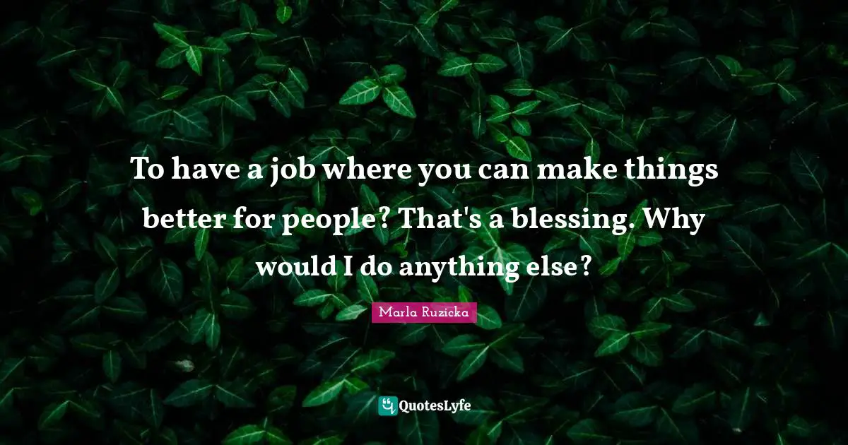To have a job where you can make things better for people? That's a blessing. Why would I do anything else?