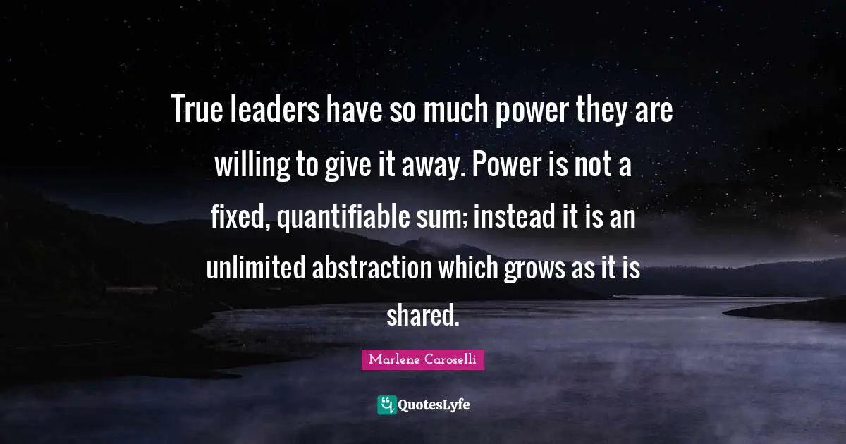 True leaders have so much power they are willing to give it away. Power is not a fixed, quantifiable sum; instead it is an unlimited abstraction which grows as it is shared.