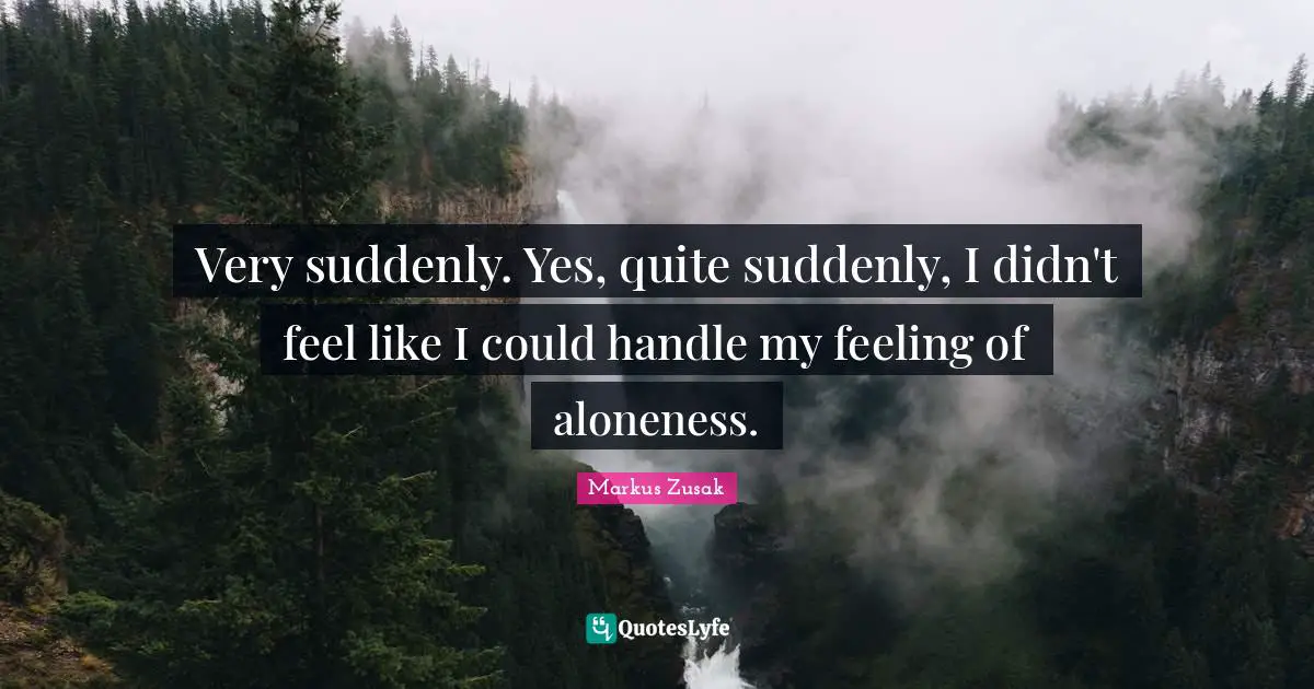 Very suddenly. Yes, quite suddenly, I didn't feel like I could handle my feeling of aloneness.