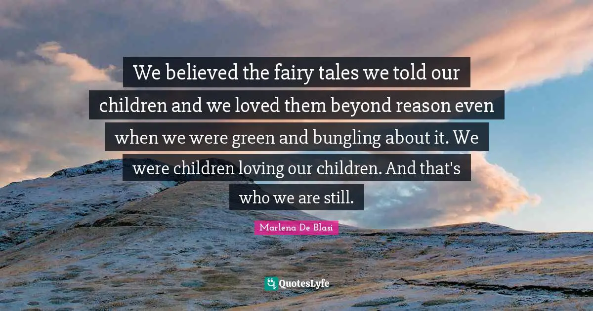 We believed the fairy tales we told our children and we loved them beyond reason even when we were green and bungling about it. We were children loving our children. And that's who we are still.