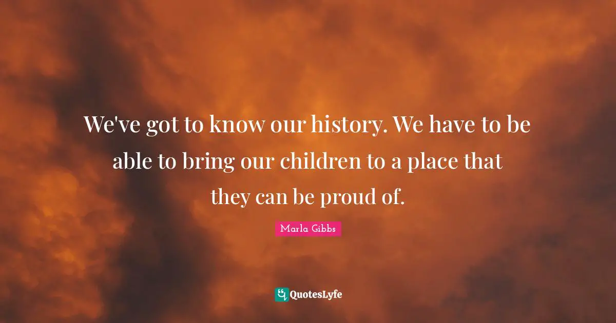We've got to know our history. We have to be able to bring our children to a place that they can be proud of.