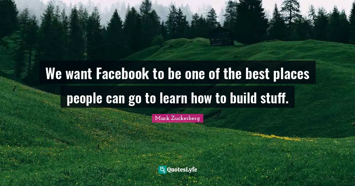 We want Facebook to be one of the best places people can go to learn how to build stuff.