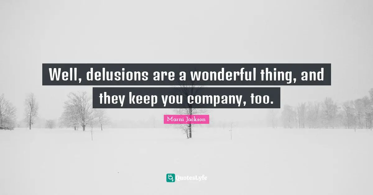 Well, delusions are a wonderful thing, and they keep you company, too.
