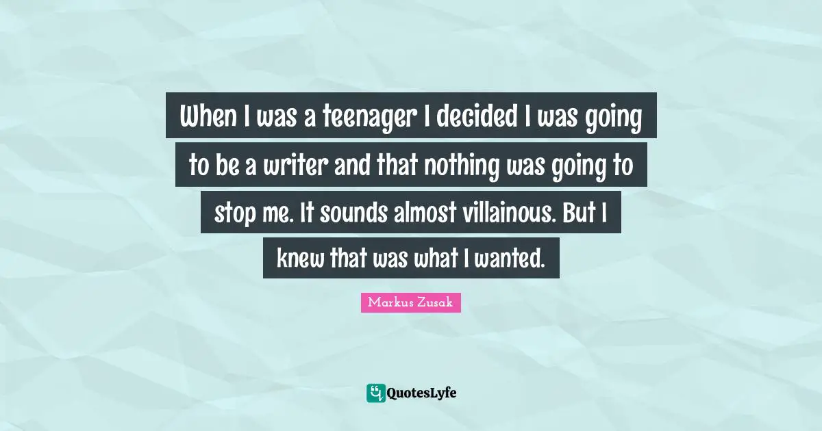 When I was a teenager I decided I was going to be a writer and that nothing was going to stop me. It sounds almost villainous. But I knew that was what I wanted.