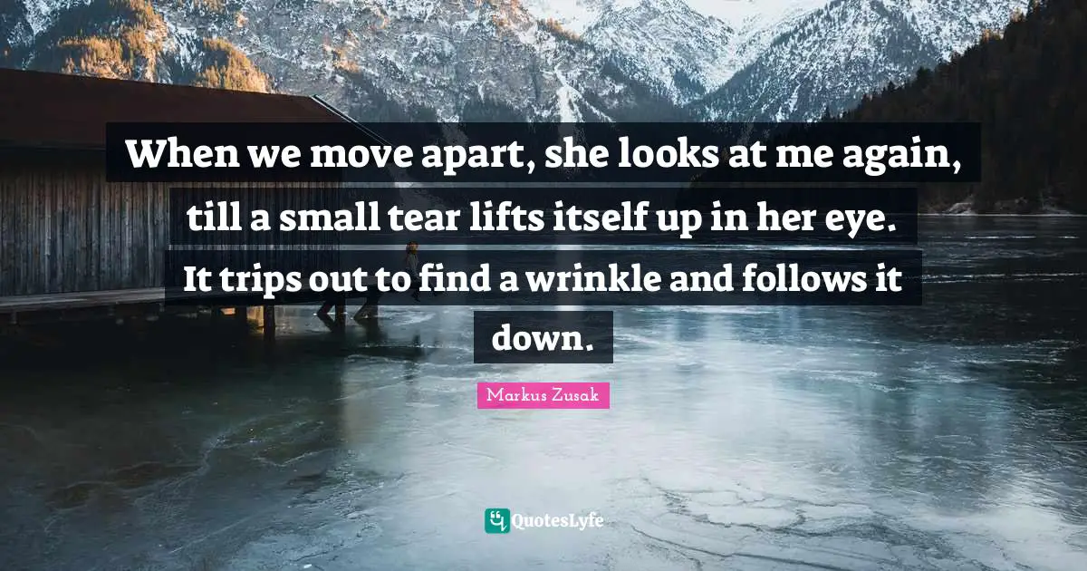 When we move apart, she looks at me again, till a small tear lifts itself up in her eye. It trips out to find a wrinkle and follows it down.