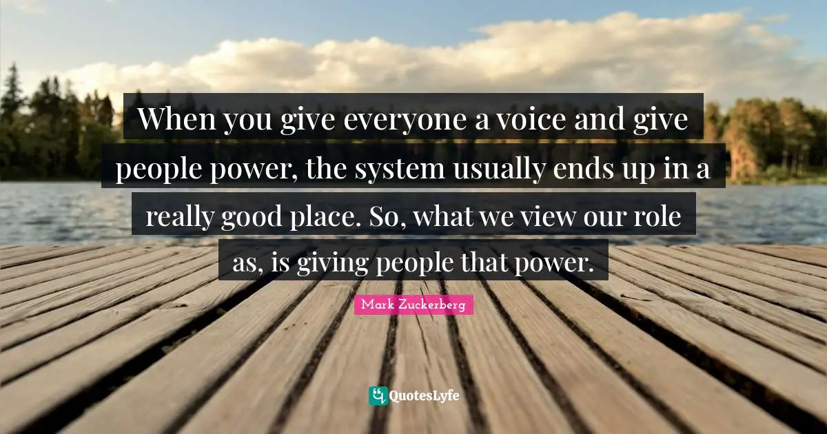 When you give everyone a voice and give people power, the system usually ends up in a really good place. So, what we view our role as, is giving people that power.