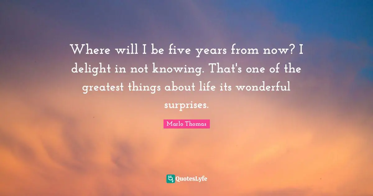 Five Years Quotes: "Where will I be five years from now? I delight in not knowing. That's one of the greatest things about life its wonderful surprises."
