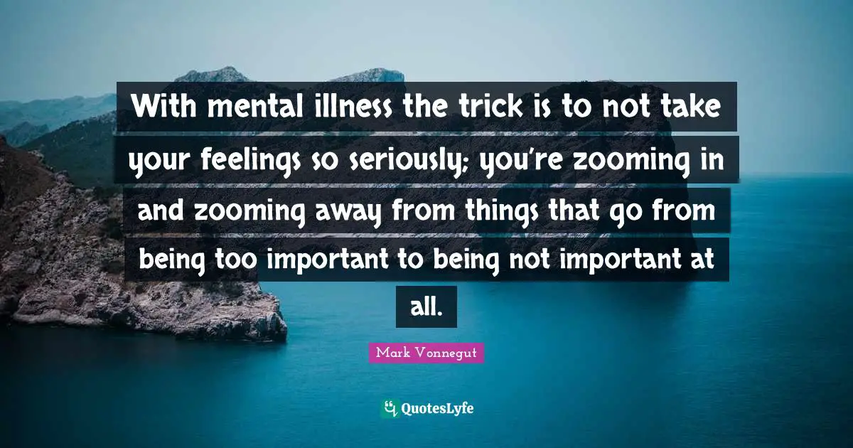With mental illness the trick is to not take your feelings so seriously; you’re zooming in and zooming away from things that go from being too important to being not important at all.