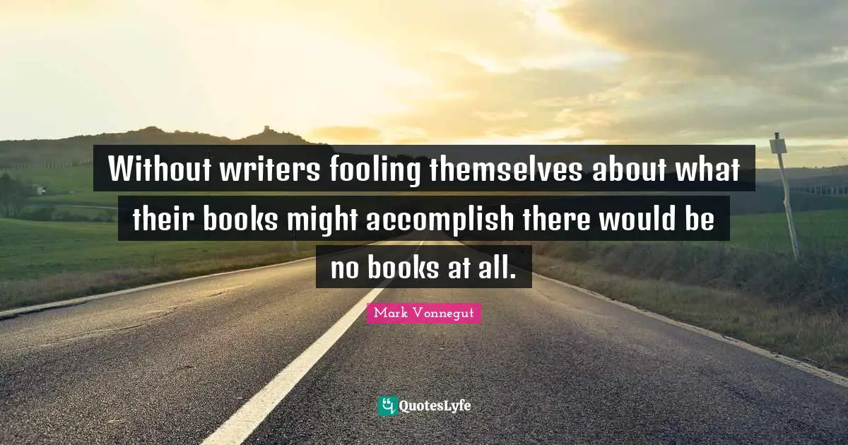 Without writers fooling themselves about what their books might accomplish there would be no books at all.