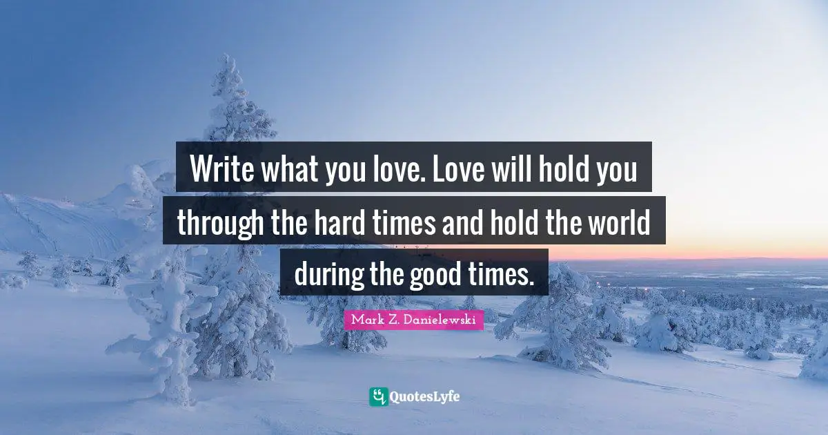 Write what you love. Love will hold you through the hard times and hold the world during the good times.