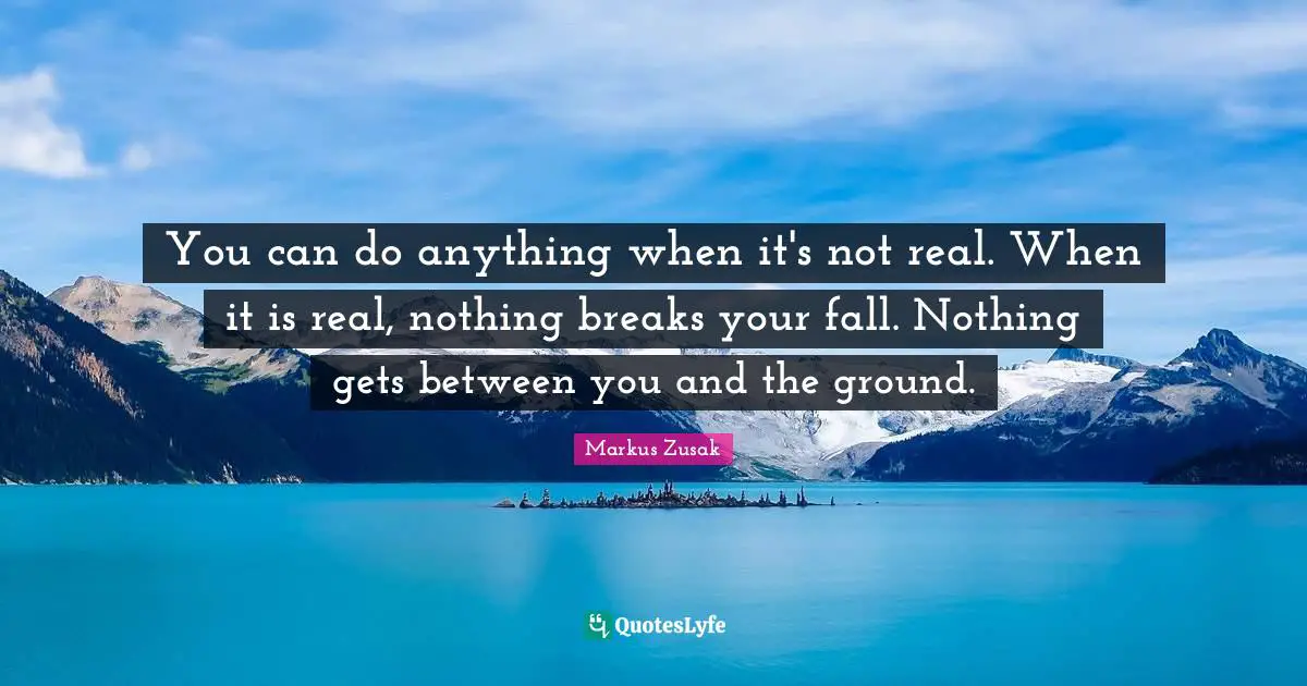 You can do anything when it's not real. When it is real, nothing breaks your fall. Nothing gets between you and the ground.