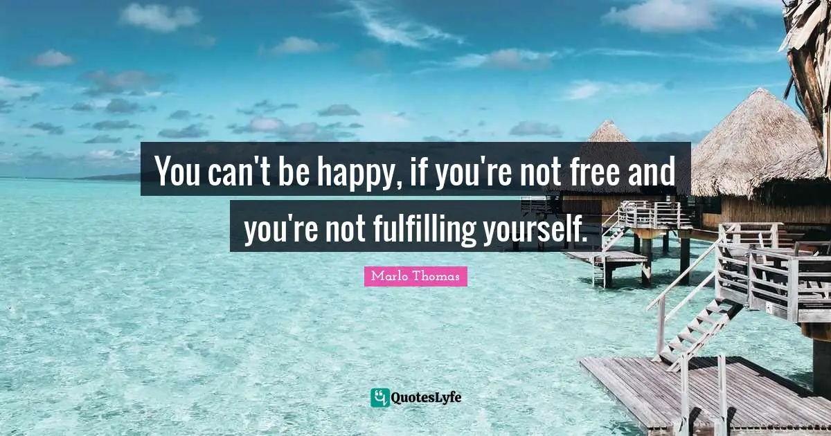 You can't be happy, if you're not free and you're not fulfilling yourself.
