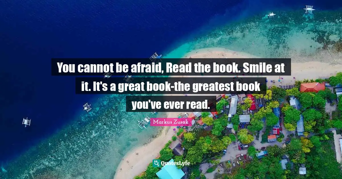 You cannot be afraid, Read the book. Smile at it. It's a great book-the greatest book you've ever read.