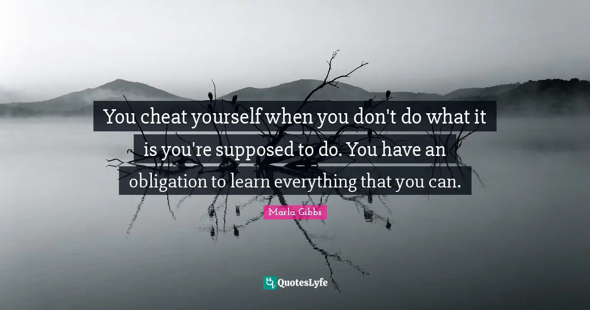 You cheat yourself when you don't do what it is you're supposed to do. You have an obligation to learn everything that you can.