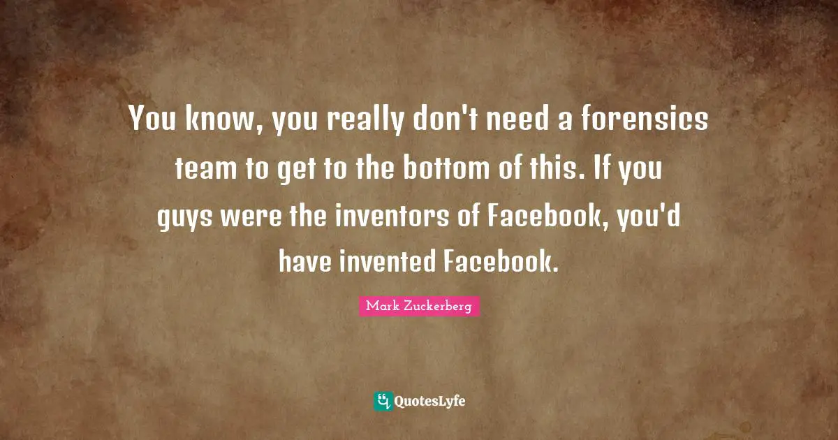 You know, you really don't need a forensics team to get to the bottom of this. If you guys were the inventors of Facebook, you'd have invented Facebook.