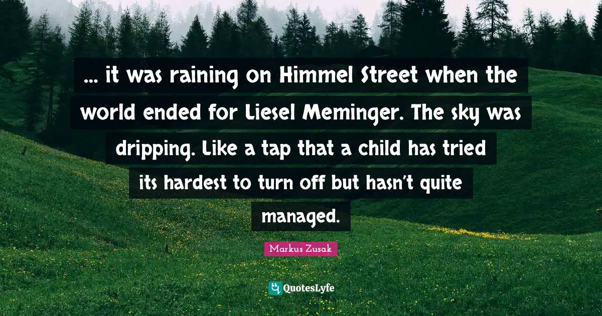 Hardest Quotes: "… it was raining on Himmel Street when the world ended for Liesel Meminger. The sky was dripping. Like a tap that a child has tried its hardest to turn off but hasn’t quite managed."
