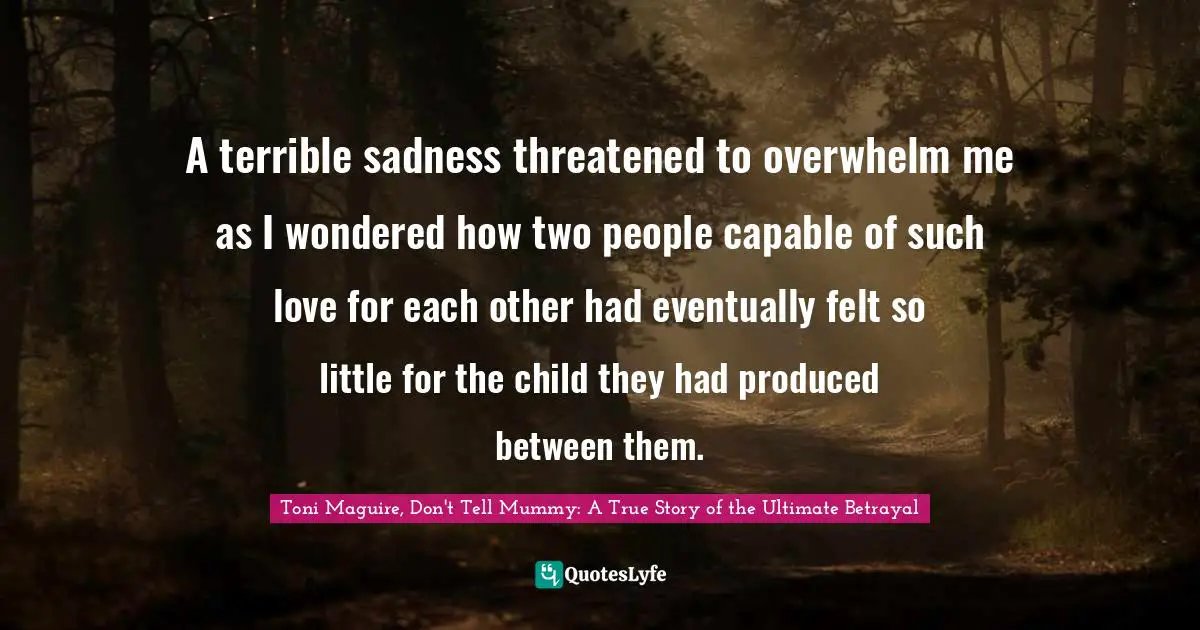 A terrible sadness threatened to overwhelm me as I wondered how two people capable of such love for each other had eventually felt so little for the child they had produced between them.