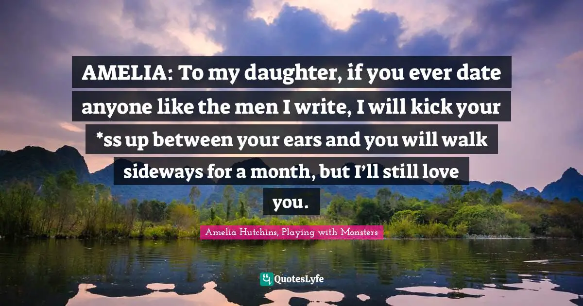 AMELIA: To my daughter, if you ever date anyone like the men I write, I will kick your *ss up between your ears and you will walk sideways for a month, but I’ll still love you.
