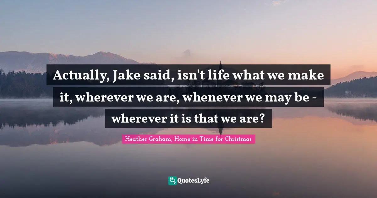 Actually, Jake said, isn't life what we make it, wherever we are, whenever we may be - wherever it is that we are?