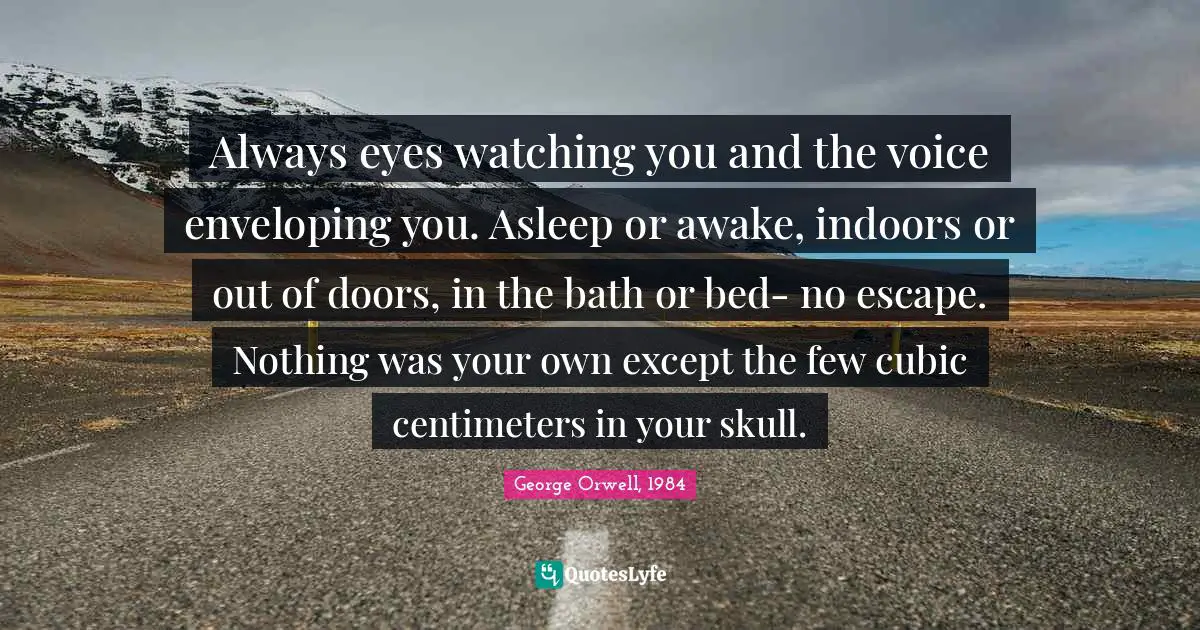 George Orwell, 1984 Quotes: Always eyes watching you and the voice enveloping you. Asleep or awake, indoors or out of doors, in the bath or bed- no escape. Nothing was your own except the few cubic centimeters in your skull.