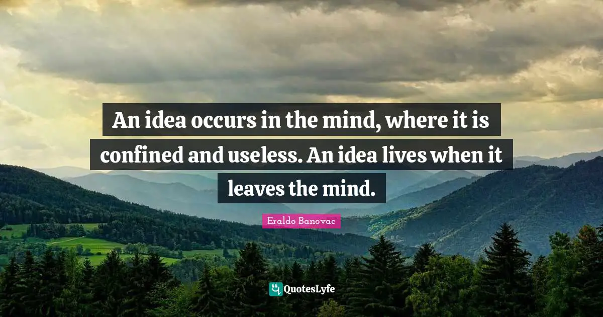 An idea occurs in the mind, where it is confined and useless. An idea lives when it leaves the mind.