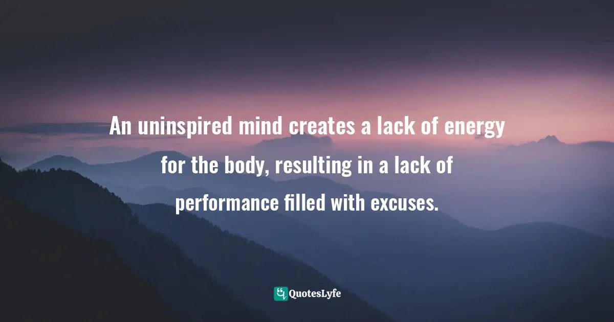 An uninspired mind creates a lack of energy for the body, resulting in a lack of performance filled with excuses.