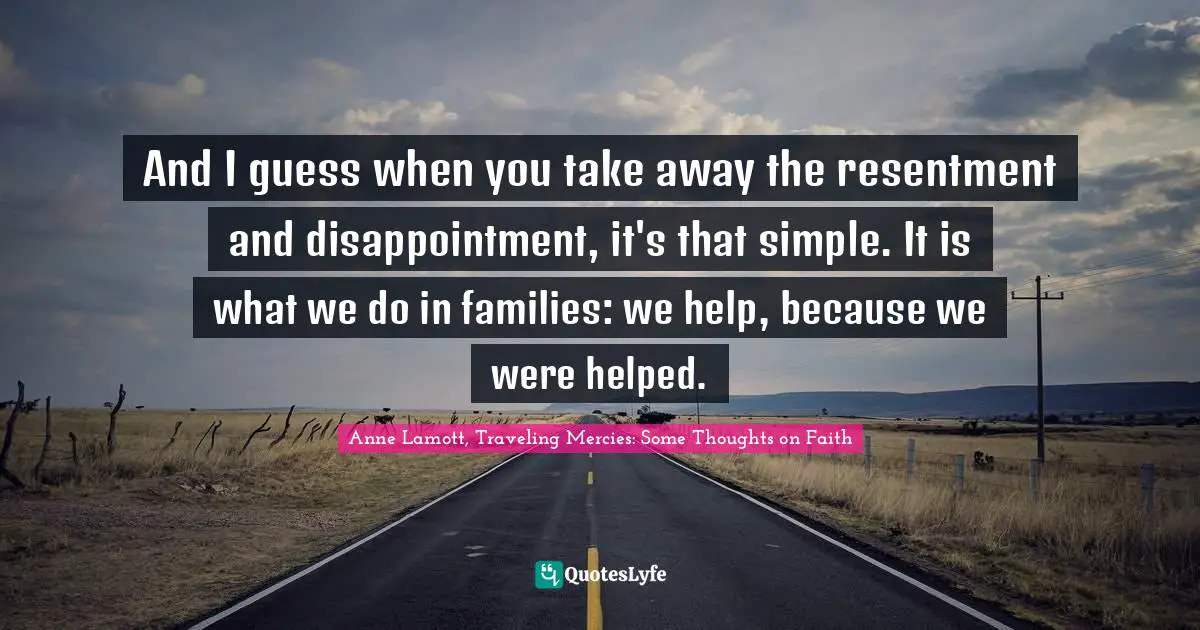 And I guess when you take away the resentment and disappointment, it's that simple. It is what we do in families: we help, because we were helped.