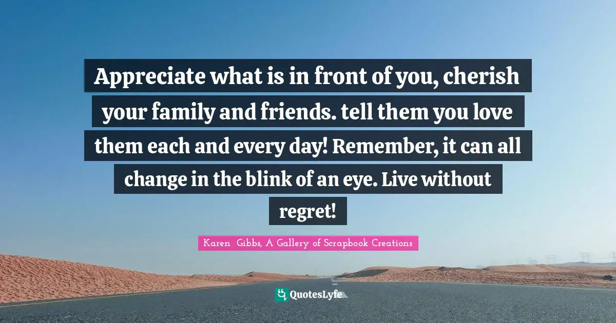 Appreciate what is in front of you, cherish your family and friends. tell them you love them each and every day! Remember, it can all change in the blink of an eye. Live without regret!
