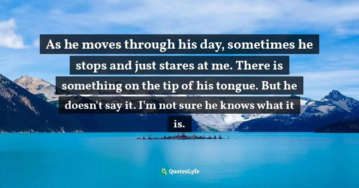 As he moves through his day, sometimes he stops and just stares at me. There is something on the tip of his tongue. But he doesn't say it. I'm not sure he knows what it is.