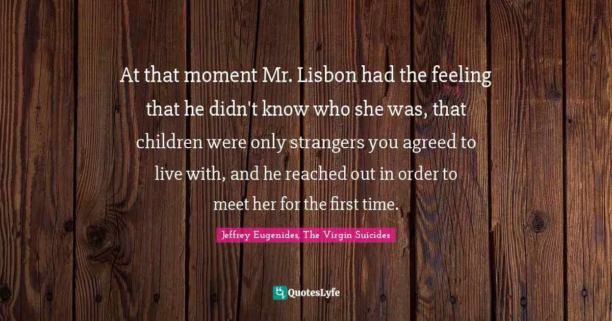 At that moment Mr. Lisbon had the feeling that he didn't know who she was, that children were only strangers you agreed to live with, and he reached out in order to meet her for the first time.