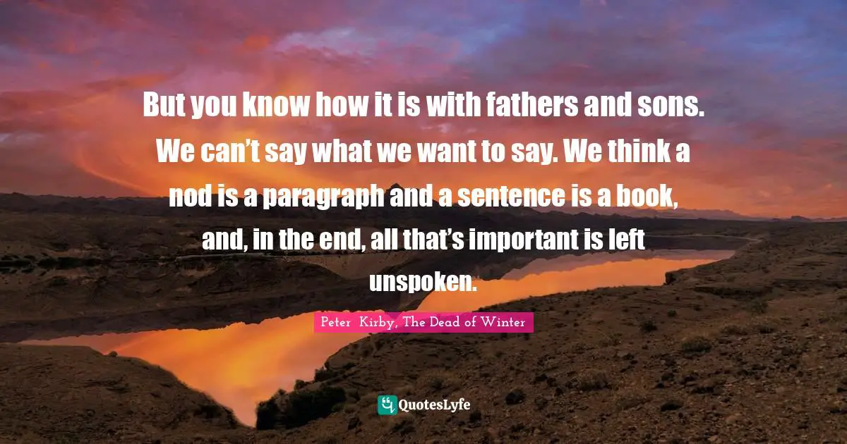 But you know how it is with fathers and sons. We can’t say what we want to say. We think a nod is a paragraph and a sentence is a book, and, in the end, all that’s important is left unspoken.