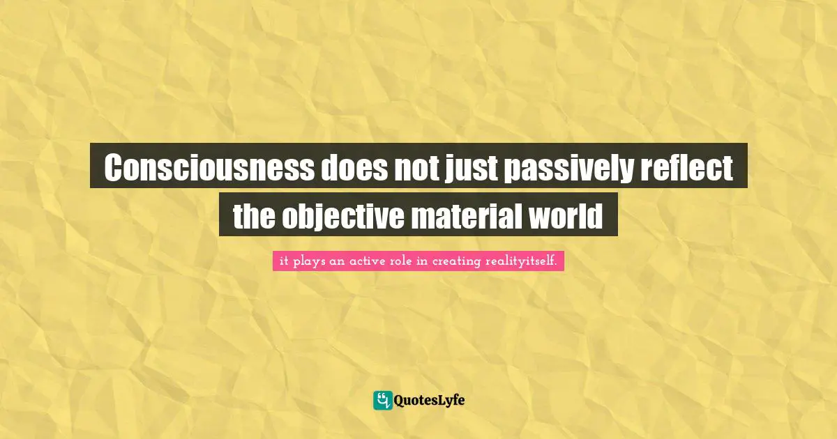 Consciousness does not just passively reflect the objective material world