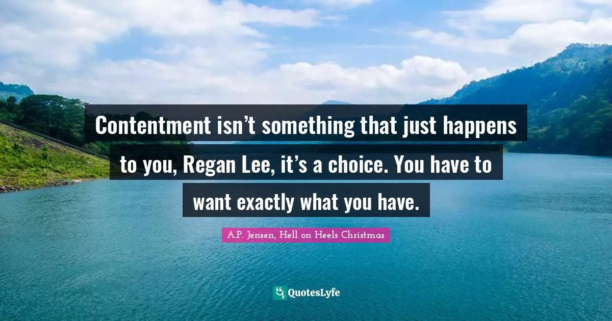 Contentment isn’t something that just happens to you, Regan Lee, it’s a choice. You have to want exactly what you have.
