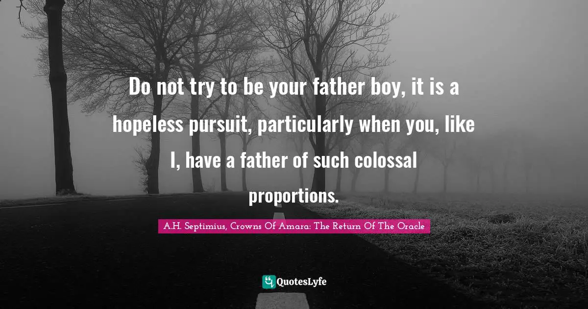 Do not try to be your father boy, it is a hopeless pursuit, particularly when you, like I, have a father of such colossal proportions.