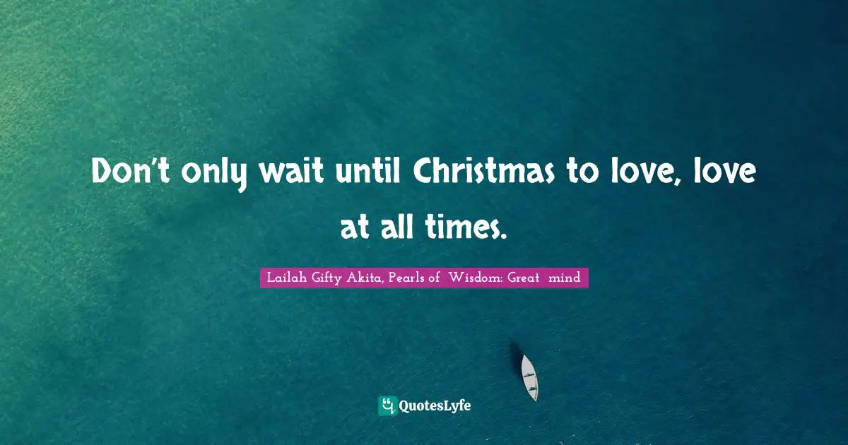 Don’t only wait until Christmas to love, love at all times.