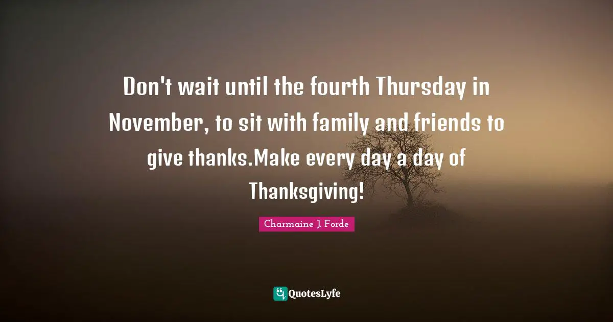 Don't wait until the fourth Thursday in November, to sit with family and friends to give thanks.Make every day a day of Thanksgiving!