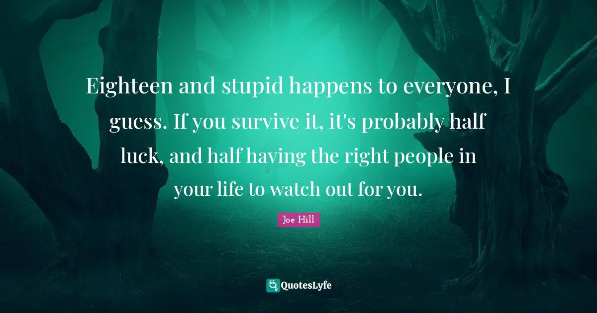 Eighteen and stupid happens to everyone, I guess. If you survive it, it's probably half luck, and half having the right people in your life to watch out for you.